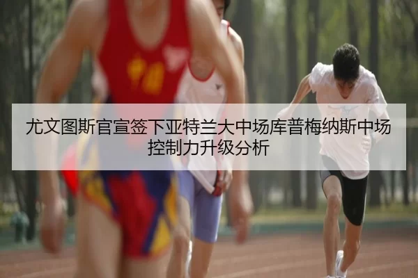 尤文图斯官宣签下亚特兰大中场库普梅纳斯中场控制力升级分析