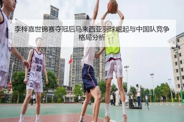 李梓嘉世锦赛夺冠后马来西亚羽球崛起与中国队竞争格局分析